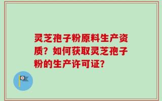 灵芝孢子粉原料生产资质？如何获取灵芝孢子粉的生产许可证？