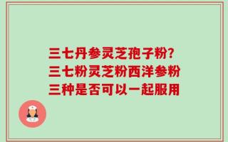 三七丹参灵芝孢子粉？三七粉灵芝粉西洋参粉三种是否可以一起服用