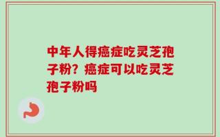 中年人得癌症吃灵芝孢子粉？癌症可以吃灵芝孢子粉吗
