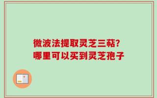 微波法提取灵芝三萜？哪里可以买到灵芝孢子