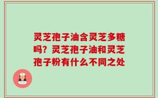 灵芝孢子油含灵芝多糖吗？灵芝孢子油和灵芝孢子粉有什么不同之处