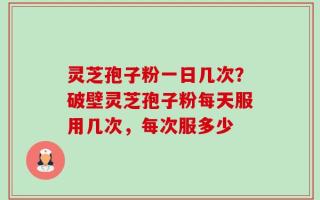 灵芝孢子粉一日几次？破壁灵芝孢子粉每天服用几次，每次服多少