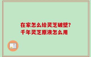 在家怎么给灵芝破壁？千年灵芝原液怎么用