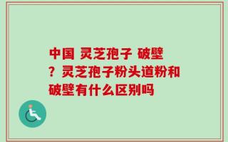 中国 灵芝孢子 破壁？灵芝孢子粉头道粉和破壁有什么区别吗
