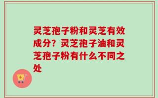 灵芝孢子粉和灵芝有效成分？灵芝孢子油和灵芝孢子粉有什么不同之处