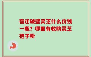 宿迁破壁灵芝什么价钱一瓶？哪里有收购灵芝孢子粉