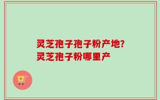 灵芝孢子孢子粉产地？灵芝孢子粉哪里产