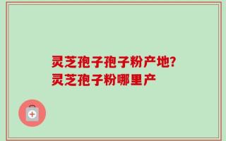 灵芝孢子孢子粉产地？灵芝孢子粉哪里产