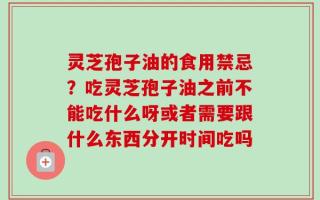 灵芝孢子油的食用禁忌？吃灵芝孢子油之前不能吃什么呀或者需要跟什么东西分开时间吃吗