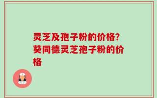 灵芝及孢子粉的价格？葵同德灵芝孢子粉的价格