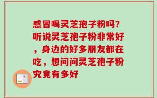 感冒喝灵芝孢子粉吗？听说灵芝孢子粉非常好，身边的好多朋友都在吃，想问问灵芝孢子粉究竟有多好