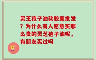 灵芝孢子油软胶囊批发？为什么有人愿意买那么贵的灵芝孢子油呢，有朋友买过吗