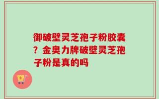 御破壁灵芝孢子粉胶囊？金奥力牌破壁灵芝孢子粉是真的吗
