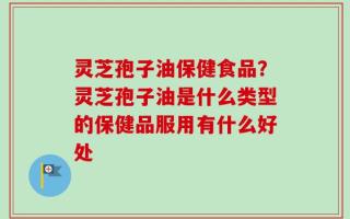 灵芝孢子油保健食品？灵芝孢子油是什么类型的保健品服用有什么好处