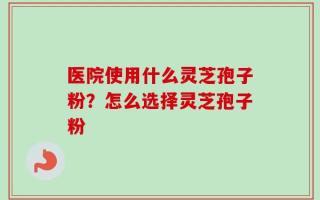 医院使用什么灵芝孢子粉？怎么选择灵芝孢子粉