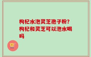 枸杞水泡灵芝孢子粉？枸杞和灵芝可以泡水喝吗