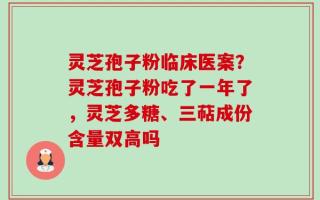 灵芝孢子粉临床医案？灵芝孢子粉吃了一年了，灵芝多糖、三萜成份含量双高吗