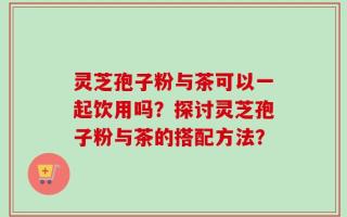 灵芝孢子粉与茶可以一起饮用吗？探讨灵芝孢子粉与茶的搭配方法？
