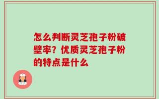 怎么判断灵芝孢子粉破壁率？优质灵芝孢子粉的特点是什么