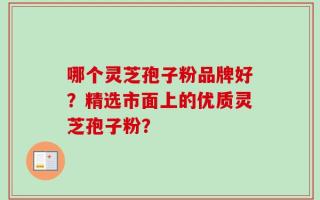 哪个灵芝孢子粉品牌好？精选市面上的优质灵芝孢子粉？