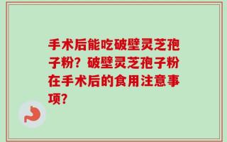 手术后能吃破壁灵芝孢子粉？破壁灵芝孢子粉在手术后的食用注意事项？