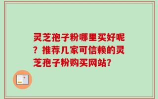 灵芝孢子粉哪里买好呢？推荐几家可信赖的灵芝孢子粉购买网站？