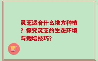 灵芝适合什么地方种植？探究灵芝的生态环境与栽培技巧？