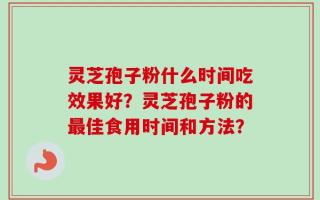 灵芝孢子粉什么时间吃效果好？灵芝孢子粉的最佳食用时间和方法？