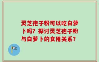 灵芝孢子粉可以吃白萝卜吗？探讨灵芝孢子粉与白萝卜的食用关系？