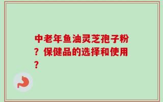 中老年鱼油灵芝孢子粉？保健品的选择和使用？