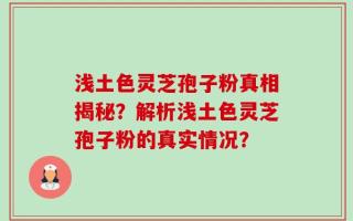 浅土色灵芝孢子粉真相揭秘？解析浅土色灵芝孢子粉的真实情况？