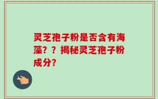灵芝孢子粉是否含有海藻？？揭秘灵芝孢子粉成分？
