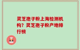 灵芝孢子粉上海检测机构？灵芝孢子粉产地排行榜
