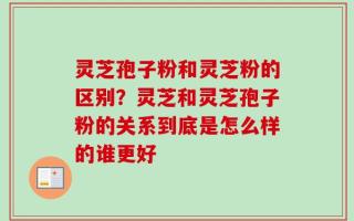 灵芝孢子粉和灵芝粉的区别？灵芝和灵芝孢子粉的关系到底是怎么样的谁更好