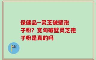 保健品--灵芝破壁孢子粉？宽甸破壁灵芝孢子粉是真的吗