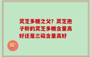 灵芝多糖之父？灵芝孢子粉的灵芝多糖含量高好还是三萜含量高好