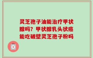 灵芝孢子油能治疗甲状腺吗？甲状腺乳头状癌能吃破壁灵芝孢子粉吗