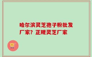 哈尔滨灵芝孢子粉批发厂家？正规灵芝厂家