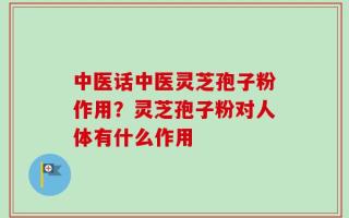 中医话中医灵芝孢子粉作用？灵芝孢子粉对人体有什么作用