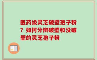 医药级灵芝破壁孢子粉？如何分辨破壁和没破壁的灵芝孢子粉