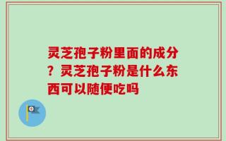 灵芝孢子粉里面的成分？灵芝孢子粉是什么东西可以随便吃吗