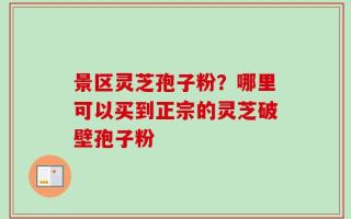 景区灵芝孢子粉？哪里可以买到正宗的灵芝破壁孢子粉
