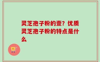 灵芝孢子粉的壹？优质灵芝孢子粉的特点是什么