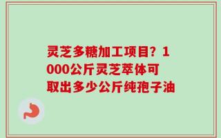 灵芝多糖加工项目？1000公斤灵芝萃体可取出多少公斤纯孢子油