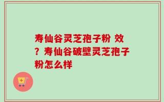 寿仙谷灵芝孢子粉 效？寿仙谷破壁灵芝孢子粉怎么样