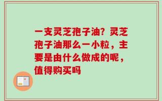 一支灵芝孢子油？灵芝孢子油那么一小粒，主要是由什么做成的呢，值得购买吗