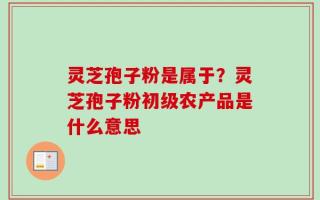 灵芝孢子粉是属于？灵芝孢子粉初级农产品是什么意思