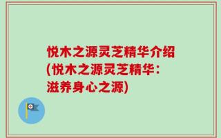悦木之源灵芝精华介绍(悦木之源灵芝精华：滋养身心之源)