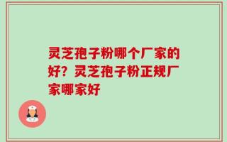灵芝孢子粉哪个厂家的好？灵芝孢子粉正规厂家哪家好