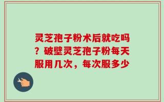 灵芝孢子粉术后就吃吗？破壁灵芝孢子粉每天服用几次，每次服多少